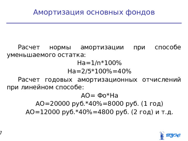 Амортизация основных фондов Расчет нормы амортизации при способе уменьшаемого остатка: На=1/ n *100% На=2/5*100%=40% Расчет годовых амортизационных отчислений при линейном способе: АО= Фо*На АО=20000 руб.*40%=8000 руб. (1 год) АО=12000 руб.*40%=4800 руб. (2 год) и т.д.  