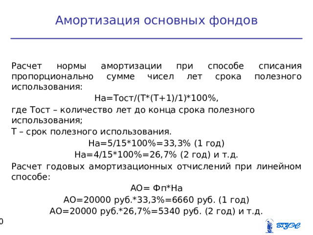 Амортизация основных фондов Расчет нормы амортизации при способе списания пропорционально сумме чисел лет срока полезного использования: На=Тост/(Т*(Т+1)/1)*100%, где Тост – количество лет до конца срока полезного использования; Т – срок полезного использования. На=5/15*100%=33,3% (1 год) На=4/15*100%=26,7% (2 год) и т.д. Расчет годовых амортизационных отчислений при линейном способе: АО= Фп*На АО=20000 руб.*33,3%=6660 руб. (1 год) АО=20000 руб.*26,7%=5340 руб. (2 год) и т.д.  