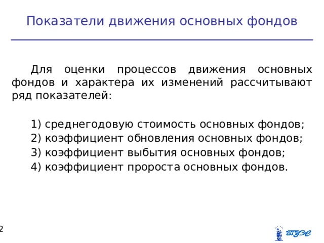 Показатели движения основных фондов Для оценки процессов движения основных фондов и характера их изменений рассчитывают ряд показателей:  среднегодовую стоимость основных фондов;  коэффициент обновления основных фондов;  коэффициент выбытия основных фондов;  коэффициент пророста основных фондов.   