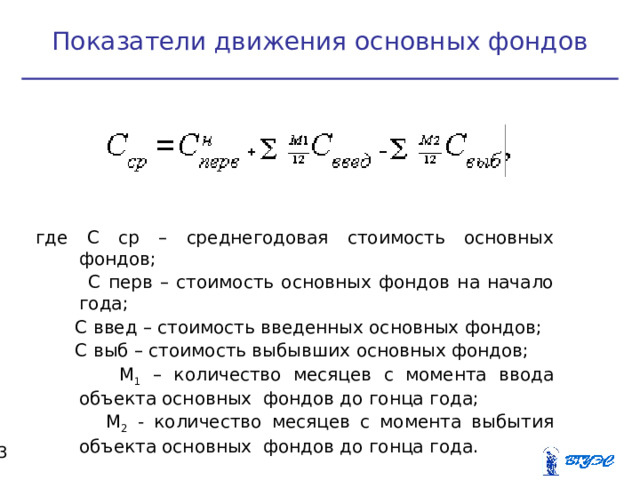 Показатели движения основных фондов где С ср – среднегодовая стоимость основных фондов;  С перв – стоимость основных фондов на начало года;  С введ – стоимость введенных основных фондов;  С выб – стоимость выбывших основных фондов;  М 1 – количество месяцев с момента ввода объекта основных фондов до гонца года;  М 2 - количество месяцев с момента выбытия объекта основных фондов до гонца года.  