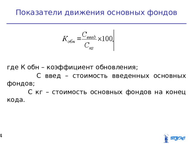 Показатели движения основных фондов где К обн – коэффициент обновления;  С введ – стоимость введенных основных фондов;  С кг – стоимость основных фондов на конец кода.  