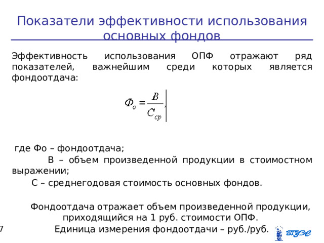 Показатели эффективности использования основных фондов Эффективность использования ОПФ отражают ряд показателей, важнейшим среди которых является фондоотдача:  где Фо – фондоотдача;  В – объем произведенной продукции в стоимостном выражении;  С – среднегодовая стоимость основных фондов.  Фондоотдача отражает объем произведенной продукции, приходящийся на 1 руб. стоимости ОПФ. Единица измерения фондоотдачи – руб./руб.  