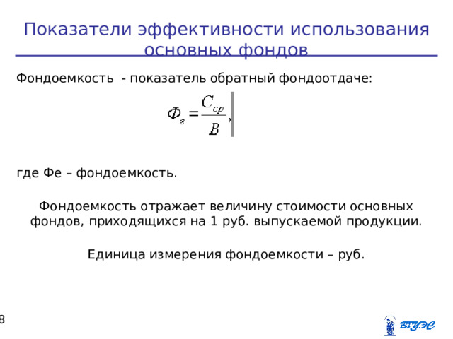 Показатели эффективности использования основных фондов Фондоемкость - показатель обратный фондоотдаче: где Фе – фондоемкость. Фондоемкость отражает величину стоимости основных фондов, приходящихся на 1 руб. выпускаемой продукции. Единица измерения фондоемкости – руб.  