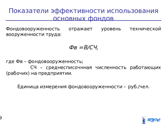 Показатели эффективности использования основных фондов Фондовооруженность отражает уровень технической вооруженности труда:  Фв =В/СЧ,  где Фв – фондовооруженность;  СЧ – среднесписочнная численность работающих (рабочих) на предприятии. Единица измерения фондовооруженности –  руб./чел.  
