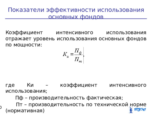 Показатели эффективности использования основных фондов Коэффициент интенсивного использования отражает уровень использования основных фондов по мощности: где Ки – коэффициент интенсивного использования;  Пф – производительность фактическая;  Пт – производительность по технической норме (нормативная)  