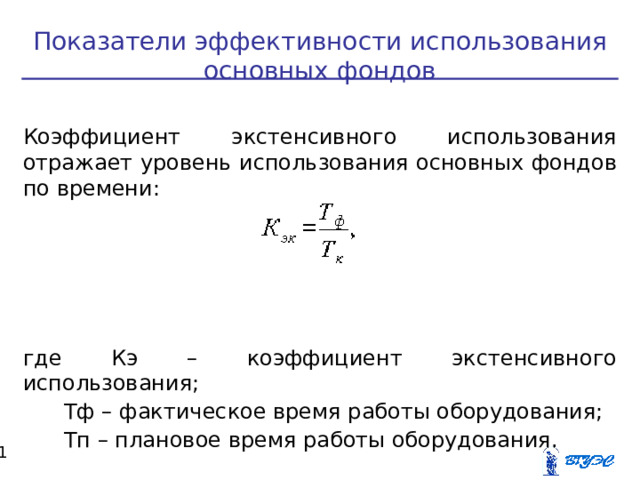 Показатели эффективности использования основных фондов Коэффициент экстенсивного использования отражает уровень использования основных фондов по времени: где Кэ – коэффициент экстенсивного использования;  Тф – фактическое время работы оборудования;  Тп – плановое время работы оборудования.  