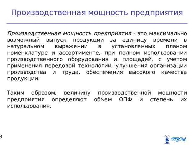 Производственная мощность предприятия Производственная мощность предприятия - это максимально возможный выпуск продукции за единицу времени в натуральном выражении в установленных планом номенклатуре и ассортименте, при полном использовании производственного оборудования и площадей, с учетом применения передовой технологии, улучшения организации производства и труда, обеспечения высокого качества продукции. Таким образом, величину производственной мощности предприятия определяют объем ОПФ и степень их использования.  