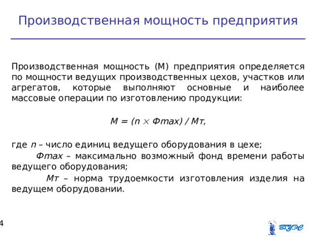 Производственная мощность предприятия Производственная мощность (М) предприятия определяется по мощности ведущих производственных цехов, участков или агрегатов, которые выполняют основные и наиболее массовые операции по изготовлению продукции:  М = ( n  Ф max ) / Мт, где n – число единиц ведущего оборудования в цехе;  Ф max – максимально возможный фонд времени работы ведущего оборудования;  Мт – норма трудоемкости изготовления изделия на ведущем оборудовании.  