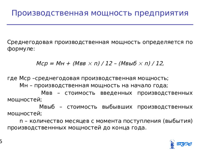 Производственная мощность предприятия  Среднегодовая производственная мощность определяется по формуле:  Мср = Мн + (Мвв   n ) / 12 – (Мвыб   n ) / 12,  где Мср –среднегодовая производственная мощность;  Мн – производственная мощность на начало года;  Мвв – стоимость введенных производственных мощностей;  Мвыб – стоимость выбывших производственных мощностей;  n – количество месяцев с момента поступления (выбытия) производственнных мощностей до конца года.  