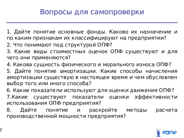 Вопросы для самопроверки 1. Дайте понятие основные фонды. Каково их назначение и по каким признакам их классифицируют на предприятии? 2. Что понимают под структурой ОПФ? 3. Какие виды стоимостных оценок ОПФ существуют и для чего они применяются? 4. Какова сущность физического и морального износа ОПФ? 5. Дайте понятие амортизации. Какие способы начисления амортизации существую в настоящее время и чем обусловлен выбор того или иного способа? 6. Какие показатели используют для оценки движения ОПФ? 7.Какие существуют показатели оценки эффективности использования ОПФ предприятия? 8. Дайте понятие и раскройте методы расчета производственной мощности предприятия?  