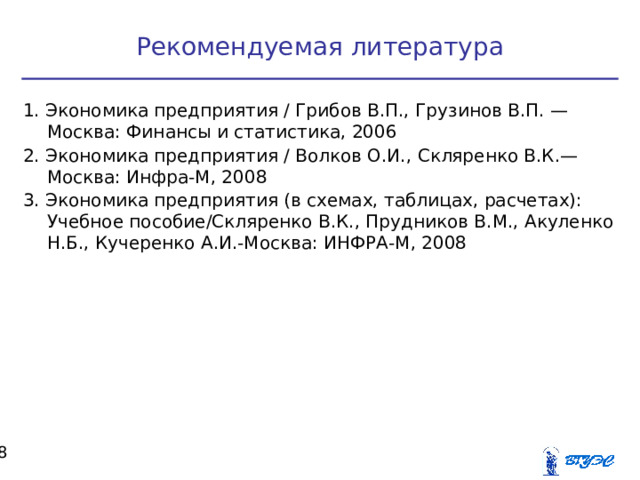 Рекомендуемая литература 1. Экономика предприятия / Грибов В.П., Грузинов В.П. —Москва: Финансы и статистика, 2006 2. Экономика предприятия / Волков О.И., Скляренко В.К.—Москва: Инфра-М, 2008 3. Экономика предприятия (в схемах, таблицах, расчетах): Учебное пособие/Скляренко В.К., Прудников В.М., Акуленко Н.Б., Кучеренко А.И.-Москва: ИНФРА-М, 2008  