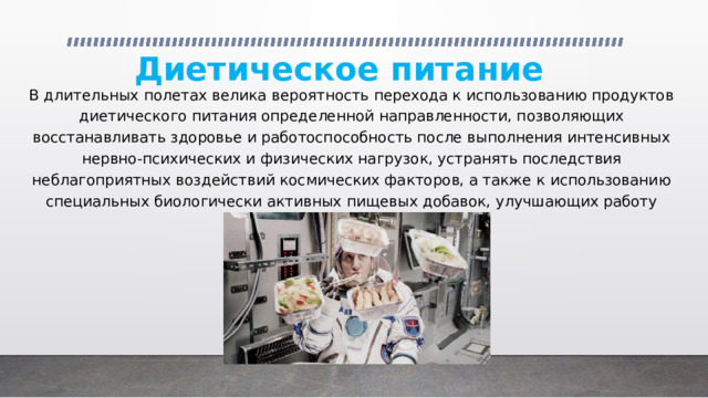 Диетическое питание В длительных полетах велика вероятность перехода к использованию продуктов диетического питания определенной направленности, позволяющих восстанавливать здоровье и работоспособность после выполнения интенсивных нервно-психических и физических нагрузок, устранять последствия неблагоприятных воздействий космических факторов, а также к использованию специальных биологически активных пищевых добавок, улучшающих работу физиологических систем. 