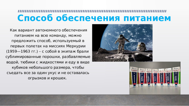 Способ обеспечения питанием  Как вариант автономного обеспечения питанием на всю команду, можно предложить способ, используемый в первых полетах на миссиях Меркурии (1959—1963 гг.) – с собой в экипаж брали сублимированные порошки, разбавляемые водой, тюбики с жидкостями и еду в виде кубиков небольшого размера, чтобы съедать все за один укус и не оставалась огрызков и крошек. 