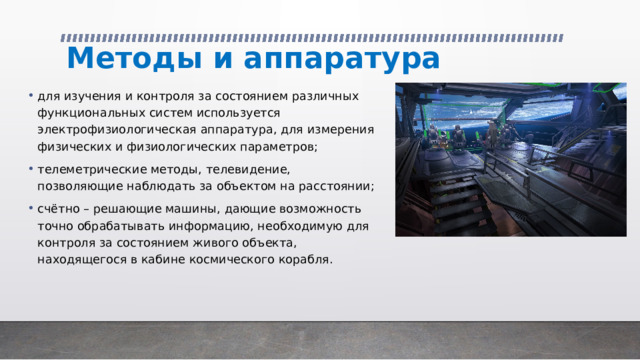 Методы и аппаратура для изучения и контроля за состоянием различных функциональных систем используется электрофизиологическая аппаратура, для измерения физических и физиологических параметров; телеметрические методы, телевидение, позволяющие наблюдать за объектом на расстоянии; счётно – решающие машины, дающие возможность точно обрабатывать информацию, необходимую для контроля за состоянием живого объекта, находящегося в кабине космического корабля. 