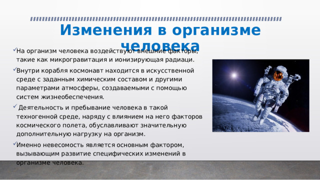 Изменения в организме человека На организм человека воздействуют внешние факторы, такие как микрогравитация и ионизирующая радиаци. Внутри корабля космонавт находится в искусственной среде с заданным химическим составом и другими параметрами атмосферы, создаваемыми с помощью систем жизнеобеспечения.  Деятельность и пребывание человека в такой техногенной среде, наряду с влиянием на него факторов космического полета, обуславливают значительную дополнительную нагрузку на организм. Именно невесомость является основным фактором, вызывающим развитие специфических изменений в организме человека. 