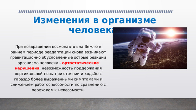 Изменения в организме человека При возвращении космонавтов на Землю в раннем периоде реадаптации снова возникают гравитационно обусловленные острые реакции организма человека - ортостатические нарушения , невозможность поддержания вертикальной позы при стоянии и ходьбе с гораздо более выраженными симптомами и снижением работоспособности по сравнению с переходом к невесомости. 