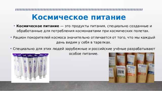 Космическое питание Космическое питание  — это продукты питания, специально созданные и обработанные для потребления космонавтами при космических полетах.   Рацион покорителей космоса значительно отличается от того, что мы каждый день видим у себя в тарелках. Специально для этих людей зарубежные и российские учёные разрабатывают особое питание. 