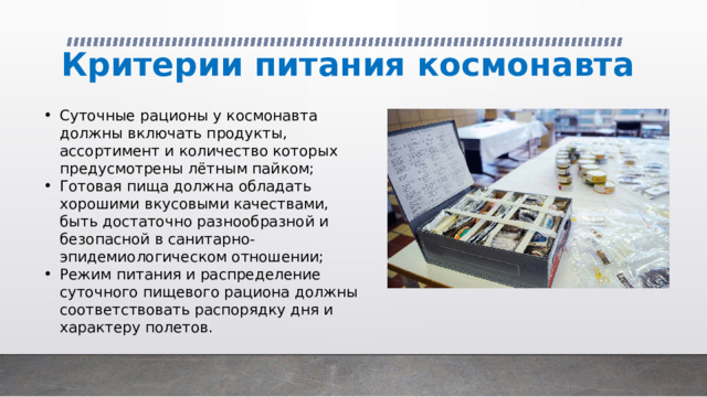 Критерии питания космонавта Суточные рационы у космонавта должны включать продукты, ассортимент и количество которых предусмотрены лётным пайком; Готовая пища должна обладать хорошими вкусовыми качествами, быть достаточно разнообразной и безопасной в санитарно-эпидемиологическом отношении; Режим питания и распределение суточного пищевого рациона должны соответствовать распорядку дня и характеру полетов. 