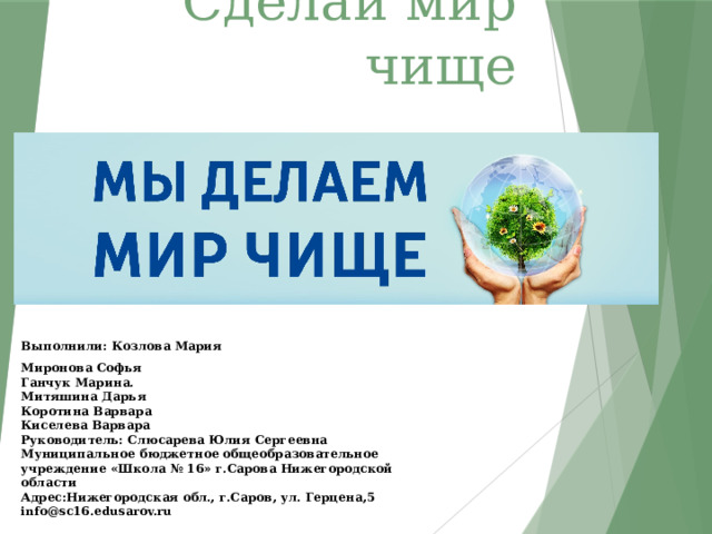 Сделай мир чище Выполнили: Козлова Мария Миронова Софья  Ганчук Марина.  Митяшина Дарья  Коротина Варвара  Киселева Варвара  Руководитель: Слюсарева Юлия Сергеевна  Муниципальное бюджетное общеобразовательное учреждение «Школа № 16» г.Сарова Нижегородской области  Адрес:Нижегородская обл., г.Саров, ул. Герцена,5  info@sc16.edusarov.ru 