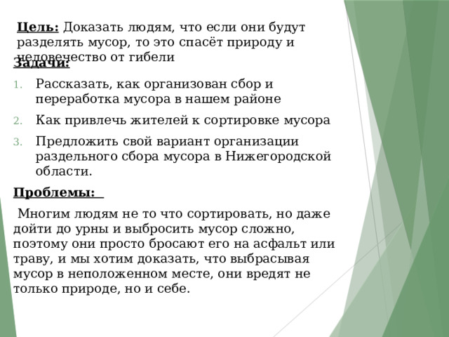 Цель: Доказать людям, что если они будут разделять мусор, то это спасёт природу и человечество от гибели Задачи:  Рассказать, как организован сбор и переработка мусора в нашем районе Как привлечь жителей к сортировке мусора Предложить свой вариант организации раздельного сбора мусора в Нижегородской области. Проблемы:  Многим людям не то что сортировать, но даже дойти до урны и выбросить мусор сложно, поэтому они просто бросают его на асфальт или траву, и мы хотим доказать, что выбрасывая мусор в неположенном месте, они вредят не только природе, но и себе. 