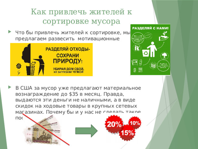 Как привлечь жителей к сортировке мусора Что бы привлечь жителей к сортировке, мы предлагаем развесить мотивационные плакаты. В США за мусор уже предлагают материальное вознаграждение до $35 в месяц. Правда, выдаются эти деньги не наличными, а в виде скидок на ходовые товары в крупных сетевых магазинах. Почему бы и у нас не сделать такое поощрение?! 