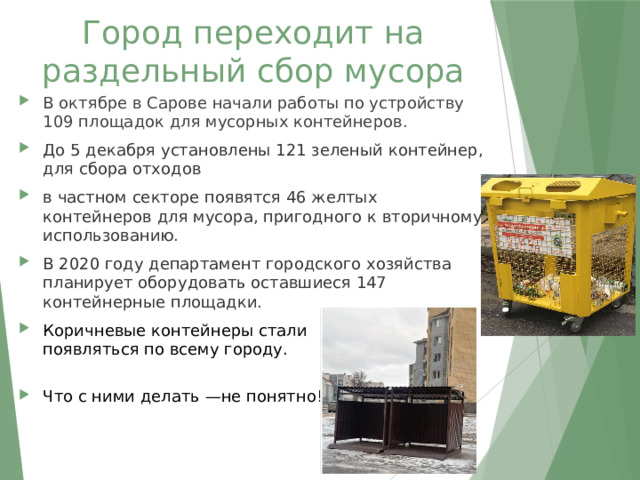 Город переходит на раздельный сбор мусора В октябре в Сарове начали работы по устройству 109 площадок для мусорных контейнеров. До 5 декабря установлены 121 зеленый контейнер, для сбора отходов в частном секторе появятся 46 желтых контейнеров для мусора, пригодного к вторичному использованию.  В 2020 году департамент городского хозяйства планирует оборудовать оставшиеся 147 контейнерные площадки.  Коричневые контейнеры стали появляться по всему городу. Что с ними делать —не понятно! 