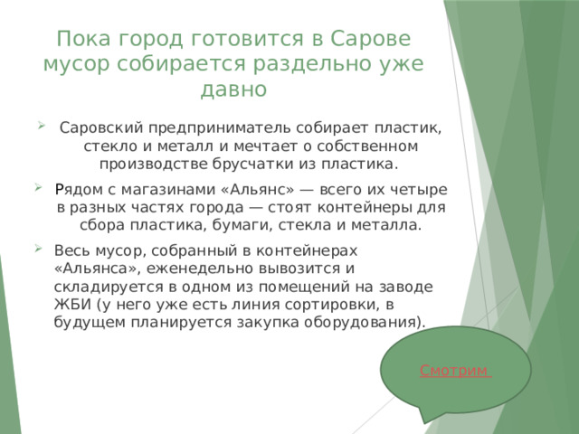 Пока город готовится в Сарове мусор собирается раздельно уже давно Саровский предприниматель собирает пластик, стекло и металл и мечтает о собственном производстве брусчатки из пластика. Р ядом с магазинами «Альянс» — всего их четыре в разных частях города — стоят контейнеры для сбора пластика, бумаги, стекла и металла. Весь мусор, собранный в контейнерах «Альянса», еженедельно вывозится и складируется в одном из помещений на заводе ЖБИ (у него уже есть линия сортировки, в будущем планируется закупка оборудования). 