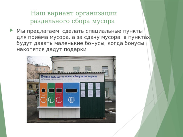  Наш вариант организации раздельного сбора мусора Мы предлагаем сделать специальные пункты для приёма мусора, а за сдачу мусора в пунктах будут давать маленькие бонусы, когда бонусы накопятся дадут подарки 