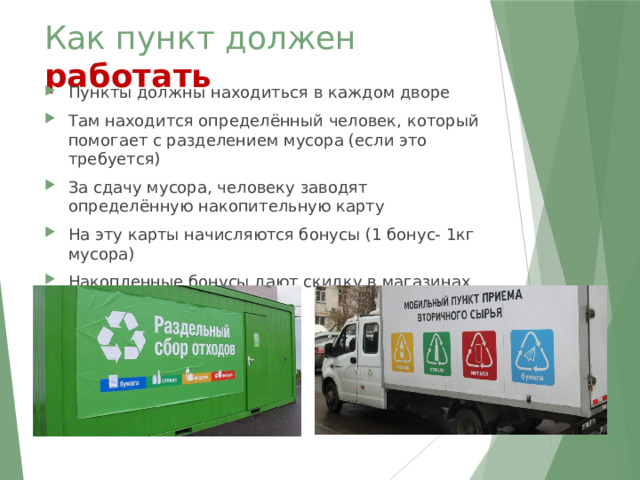 Как пункт должен работать Пункты должны находиться в каждом дворе Там находится определённый человек, который помогает с разделением мусора (если это требуется) За сдачу мусора, человеку заводят определённую накопительную карту На эту карты начисляются бонусы (1 бонус- 1кг мусора) Накопленные бонусы дают скидку в магазинах 