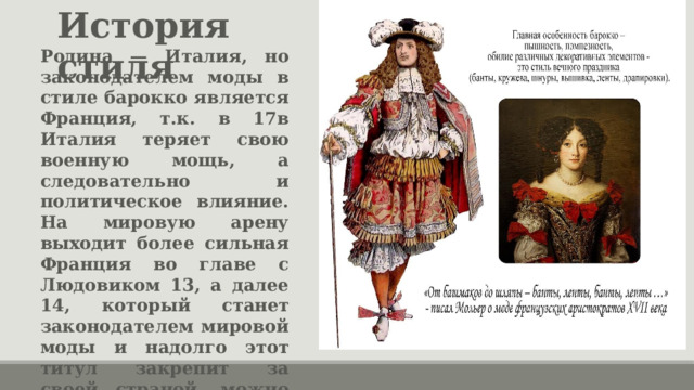 История стиля Родина — Италия, но законодателем моды в стиле барокко является Франция, т.к. в 17в Италия теряет свою военную мощь, а следовательно и политическое влияние. На мировую арену выходит более сильная Франция во главе с Людовиком 13, а далее 14, который станет законодателем мировой моды и надолго этот титул закрепит за своей страной, можно сказать, — до сих пор. 