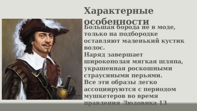 Характерные особенности Большая борода не в моде, только на подбородке оставляют маленький кустик волос. Наряд завершает широкополая мягкая шляпа, украшенная роскошными страусиными перьями. Все эти образы легко ассоциируются с периодом мушкетеров во время правления Людовика 13 
