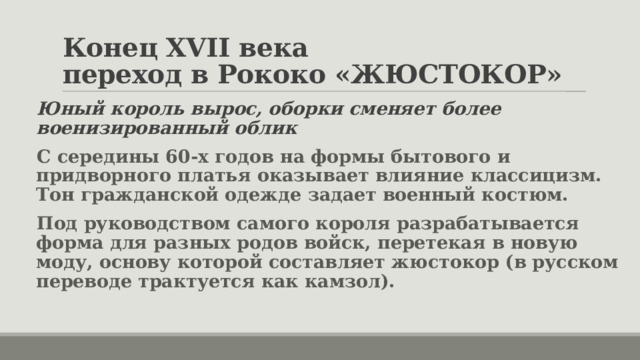 Конец XVII века  переход в Рококо «ЖЮСТОКОР» Юный король вырос, оборки сменяет более военизированный облик С середины 60-х годов на формы бытового и придворного платья оказывает влияние классицизм. Тон гражданской одежде задает военный костюм. Под руководством самого короля разрабатывается форма для разных родов войск, перетекая в новую моду, основу которой составляет жюстокор (в русском переводе трактуется как камзол). 