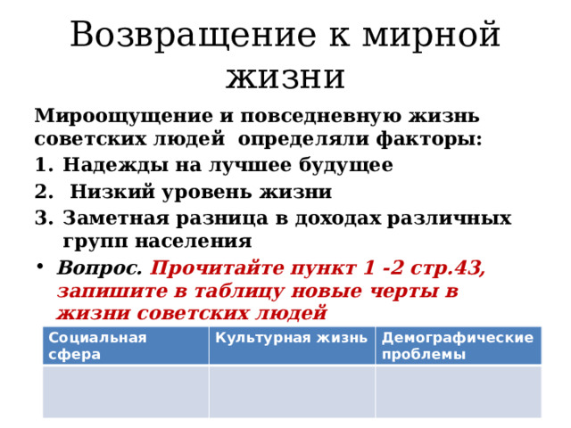 Возвращение к мирной жизни Мироощущение и повседневную жизнь советских людей определяли факторы: Надежды на лучшее будущее  Низкий уровень жизни Заметная разница в доходах различных групп населения Вопрос. Прочитайте пункт 1 -2 стр.43, запишите в таблицу новые черты в жизни советских людей  Социальная сфера Культурная жизнь Демографические проблемы 