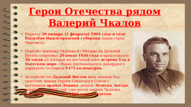 Герои Отечества рядом Валерий Чкалов Родился 20 января (2 февраля) 1904 года в селе Василёво Нижегородской губернии (ныне город Чкаловск). Перелёт экипажа Чкалова из Москвы на Дальний Восток стартовал 20 июля 1936 года и продолжался 56 часов до посадки на песчаной косе острова Удд в Охотском море . Общая протяжённость рекордного маршрута составила 9375 километров. За перелёт на Дальний Восток весь экипаж был удостоен звания Героев Советского Союза с вручением ордена Ленина : медаль Золотая Звезда , введённая в 1939 году уже после смерти Чкалова, была вручена только в 2004 году его детям . . 