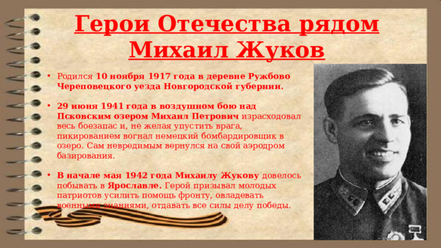 Герои Отечества рядом Михаил Жуков Родился 10 ноября 1917 года в деревне Ружбово Череповецкого уезда Новгородской губернии. 29 июня 1941 года в воздушном бою над Псковским озером Михаил Петрович израсходовал весь боезапас и, не желая упустить врага, пикированием вогнал немецкий бомбардировщик в озеро. Сам невредимым вернулся на свой аэродром базирования. В начале мая 1942 года Михаилу Жукову довелось побывать в Ярославле. Герой призывал молодых патриотов усилить помощь фронту, овладевать военными знаниями, отдавать все силы делу победы. 
