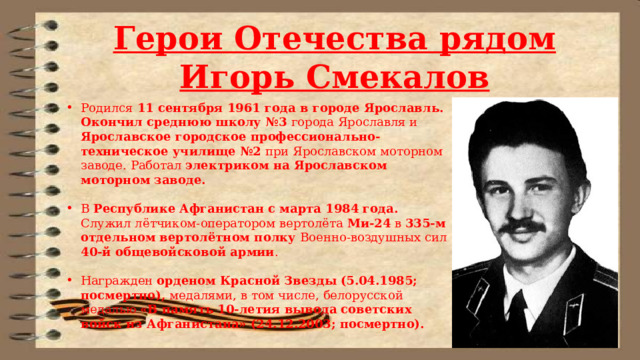 Герои Отечества рядом Игорь Смекалов Родился 11 сентября 1961 года в городе Ярославль. Окончил среднюю школу №3 города Ярославля и Ярославское городское профессионально-техническое училище №2 при Ярославском моторном заводе. Работал электриком на Ярославском моторном заводе. В Республике Афганистан с марта 1984 года. Служил лётчиком-оператором вертолёта Ми-24 в 335-м отдельном вертолётном полку Военно-воздушных сил 40-й общевойсковой армии . Награжден орденом Красной Звезды (5.04.1985; посмертно), медалями, в том числе, белорусской медалью «В память 10-летия вывода советских войск из Афганистана» (24.12.2003; посмертно). 