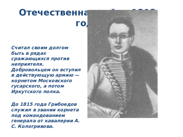 Отечественная война 1812 года Считал своим долгом быть в рядах сражающихся против неприятеля. Добровольцем он вступил в действующую армию — корнетом Московского гусарского, а потом Иркутского полка . До 1815 года Грибоедов служил в звании корнета под командованием генерала от кавалерии А. С. Кологривова. 