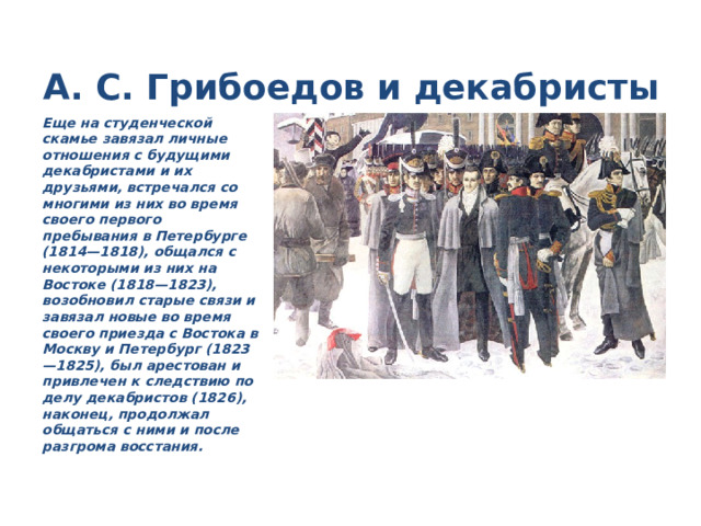 А. С. Грибоедов и декабристы Еще на студенческой скамье завязал личные отношения с будущими декабристами и их друзьями, встречался со многими из них во время своего первого пребывания в Петербурге (1814—1818), общался с некоторыми из них на Востоке (1818—1823), возобновил старые связи и завязал новые во время своего приезда с Востока в Москву и Петербург (1823—1825), был арестован и привлечен к следствию по делу декабристов (1826), наконец, продолжал общаться с ними и после разгрома восстания. 