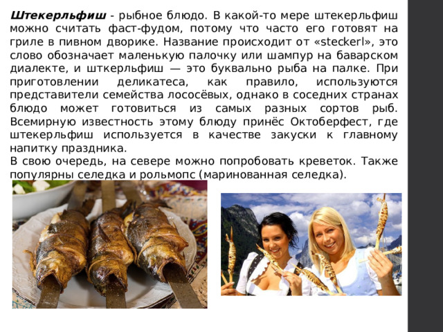 Штекерльфиш - рыбное блюдо. В какой-то мере штекерльфиш можно считать фаст-фудом, потому что часто его готовят на гриле в пивном дворике. Название происходит от «steckerl», это слово обозначает маленькую палочку или шампур на баварском диалекте, и шткерльфиш — это буквально рыба на палке. При приготовлении деликатеса, как правило, используются представители семейства лососёвых, однако в соседних странах блюдо может готовиться из самых разных сортов рыб. Всемирную известность этому блюду принёс Октоберфест, где штекерльфиш используется в качестве закуски к главному напитку праздника. В свою очередь, на севере можно попробовать креветок. Также популярны селедка и рольмопс (маринованная селедка). 