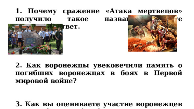 1. Почему сражение «Атака мертвецов» получило такое название? Дайте открытый ответ.     2. Как воронежцы увековечили память о погибших воронежцах в боях в Первой мировой войне?   3. Как вы оцениваете участие воронежцев в Первой мировой войне? 