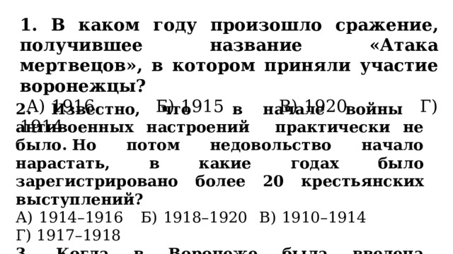 1. В каком году произошло сражение, получившее название «Атака мертвецов», в котором приняли участие воронежцы?  А) 1916 Б) 1915 В) 1920 Г) 1914 2.  Известно, что в начале войны антивоенных настроений практически не было. Но потом недовольство начало нарастать, в какие годах было зарегистрировано более 20 крестьянских выступлений? А) 1914–1916 Б) 1918–1920 В) 1910–1914 Г) 1917–1918 3. Когда в Воронеже была введена карточная система? А) 1920 Б) 1911 В) 1918 Г) 1916 