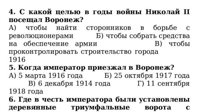 4. С какой целью в годы войны Николай II посещал Воронеж? А) чтобы найти сторонников в борьбе с революционерами Б) чтобы собрать средства на обеспечение армии В) чтобы проконтролировать строительство города 1916 5. Когда император приезжал в Воронеж? А) 5 марта 1916 года Б) 25 октября 1917 года В) 6 декабря 1914 года Г) 11 сентября 1918 года 6. Где в честь императора были установлены деревянные триумфальные ворота с башенками? А) у Петровского сквера Б) в начале улицы Большая Дворянская В) у Михайловского кадетского корпуса 