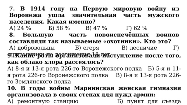 7. В 1914 году на Первую мировую войну из Воронежа ушла значительная часть мужского населения. Какая именно? А) 24 % Б) 58 % В) 47 % Г) 62 % 8.  Большую часть новоиспечённых воинов составляли так называемые «охотники». Кто это? А) добровольцы Б) егеря В) лесничие Г) призывники по достижения 18 лет 9. Какие роты организовали наступление после того, как облако хлора рассеялось? А) 8-я и 13-я рота 226-го Воронежского полка Б) 5-я и 11-я рота 226-го Воронежского полка В) 8-я и 13-я рота 226-го Землянского полка 10. В годы войны Мариинская женская гимназия организовала в своих стенах для нужд армии: А) ремонтную станцию Б) пункт для съезда добровольцев В) оружейную Г) госпиталь 