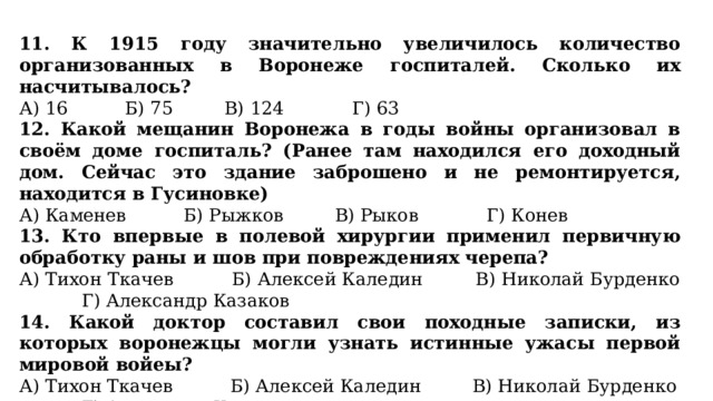 11. К 1915 году значительно увеличилось количество организованных в Воронеже госпиталей. Сколько их насчитывалось? А) 16 Б) 75 В) 124 Г) 63 12. Какой мещанин Воронежа в годы войны организовал в своём доме госпиталь? (Ранее там находился его доходный дом. Сейчас это здание заброшено и не ремонтируется, находится в Гусиновке) А) Каменев Б) Рыжков В) Рыков Г) Конев 13. Кто впервые в полевой хирургии применил первичную обработку раны и шов при повреждениях черепа? А) Тихон Ткачев Б) Алексей Каледин В) Николай Бурденко Г) Александр Казаков 14. Какой доктор составил свои походные записки, из которых воронежцы могли узнать истинные ужасы первой мировой войеы? А) Тихон Ткачев Б) Алексей Каледин В) Николай Бурденко Г) Александр Казаков 