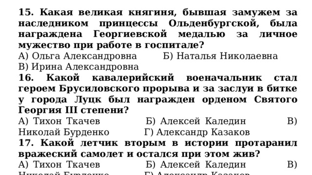 15. Какая великая княгиня, бывшая замужем за наследником принцессы Ольденбургской, была награждена Георгиевской медалью за личное мужество при работе в госпитале? А) Ольга Александровна Б) Наталья Николаевна В) Ирина Александровна 16. Какой кавалерийский военачальник стал героем Брусиловского прорыва и за заслуи в битке у города Луцк был  награжден орденом Святого Георгия III степени? А) Тихон Ткачев Б) Алексей Каледин В) Николай Бурденко Г) Александр Казаков 17. Какой летчик вторым в истории протаранил вражеский самолет и остался при этом жив? А) Тихон Ткачев Б) Алексей Каледин В) Николай Бурденко Г) Александр Казаков 