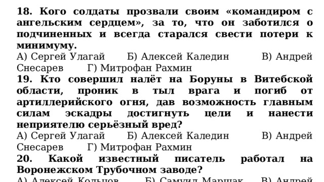 18. Кого солдаты прозвали своим «командиром с ангельским сердцем», за то, что он заботился о подчиненных и всегда старался свести потери к минимуму. А) Сергей Улагай Б) Алексей Каледин В) Андрей Снесарев Г) Митрофан Рахмин 19. Кто совершил налёт на Боруны в Витебской области, проник в тыл врага и погиб от артиллерийского огня, дав возможность главным силам эскадры достигнуть цели и нанести неприятелю серьёзный вред? А) Сергей Улагай Б) Алексей Каледин В) Андрей Снесарев Г) Митрофан Рахмин 20. Какой известный писатель работал на Воронежском Трубочном заводе? А) Алексей Кольцов Б) Самуил Маршак В) Андрей Платонов Г) Иван Никитин 