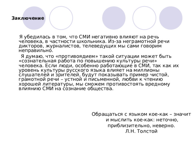 Заключение    Я убедилась в том, что СМИ негативно влияют на речь человека, в частности школьника. Из-за неграмотной речи дикторов, журналистов, телеведущих мы сами говорим неправильно.        Я думаю, что «противоядием» такой ситуации может быть «сознательная работа по повышению культуры речи» человека. Если люди, особенно работающие в СМИ, так как их уровень культуры русского языка влияет на миллионы слушателей и зрителей, будут показывать пример чистой, грамотной речи – устной и письменной, любви к чтению хорошей литературы, мы сможем противостоять вредному влиянию СМИ на сознание общества. Обращаться с языком кое-как – значит   и мыслить кое-как: неточно, приблизительно, неверно. Л.Н. Толстой 