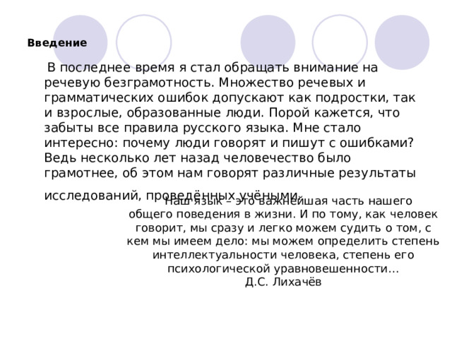Введение  В последнее время я стал обращать внимание на речевую безграмотность. Множество речевых и грамматических ошибок допускают как подростки, так и взрослые, образованные люди. Порой кажется, что забыты все правила русского языка. Мне стало интересно: почему люди говорят и пишут с ошибками? Ведь несколько лет назад человечество было грамотнее, об этом нам говорят различные результаты исследований, проведённых учёными.      Наш язык – это важнейшая часть нашего общего поведения в жизни. И по тому, как человек говорит, мы сразу и легко можем судить о том, с кем мы имеем дело: мы можем определить степень интеллектуальности человека, степень его психологической уравновешенности… Д.С. Лихачёв 