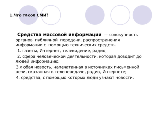 1.Что такое СМИ?  Средства массовой информации   — совокупность органов  публичной  передачи, распространения информации с помощью технических средств.  1. газеты, Интернет, телевидение, радио;  2. сфера человеческой деятельности, которая доводит до людей информацию;  3.любая новость, напечатанная в источниках письменной речи, сказанная в телепередаче, радио, Интернете;  4. средства, с помощью которых люди узнают новости. 