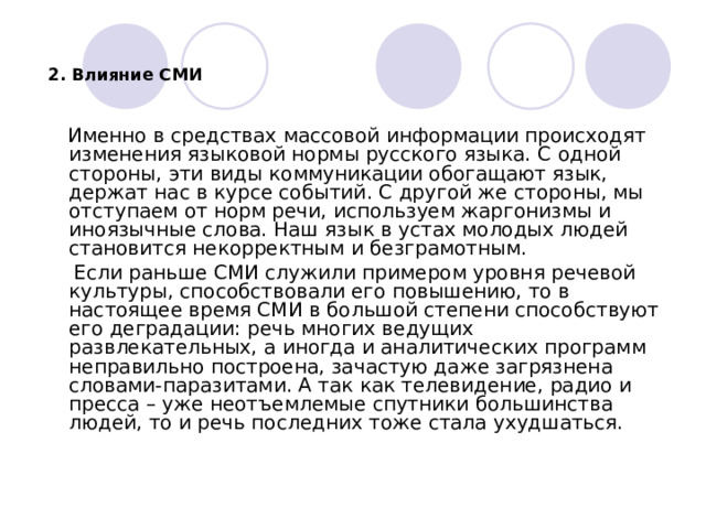   2. Влияние СМИ   Именно в средствах массовой информации происходят изменения языковой нормы русского языка. С одной стороны, эти виды коммуникации обогащают язык, держат нас в курсе событий. С другой же стороны, мы отступаем от норм речи, используем жаргонизмы и иноязычные слова. Наш язык в устах молодых людей становится некорректным и безграмотным.  Если раньше СМИ служили примером уровня речевой культуры, способствовали его повышению, то в настоящее время СМИ в большой степени способствуют его деградации: речь многих ведущих развлекательных, а иногда и аналитических программ неправильно построена, зачастую даже загрязнена словами-паразитами. А так как телевидение, радио и пресса – уже неотъемлемые спутники большинства людей, то и речь последних тоже стала ухудшаться. 
